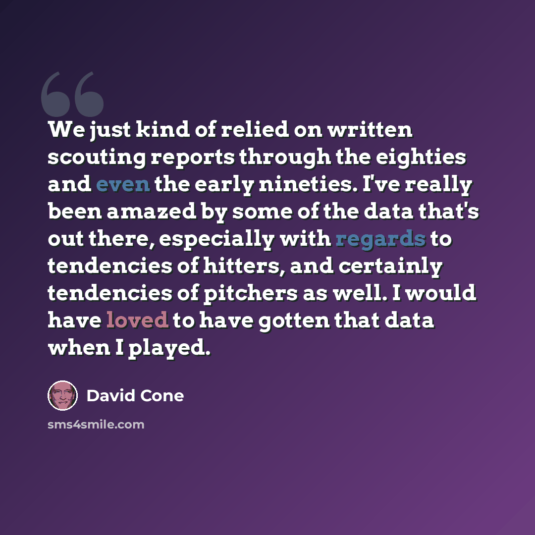“We just kind of relied on written scouting reports through the eighties and even the early nineties. I've really been amazed by some of the data that's out there, especially with regards to tendencies of hitters, and certainly tendencies of pitchers as well. I would have loved to have gotten that…” quote by David Cone