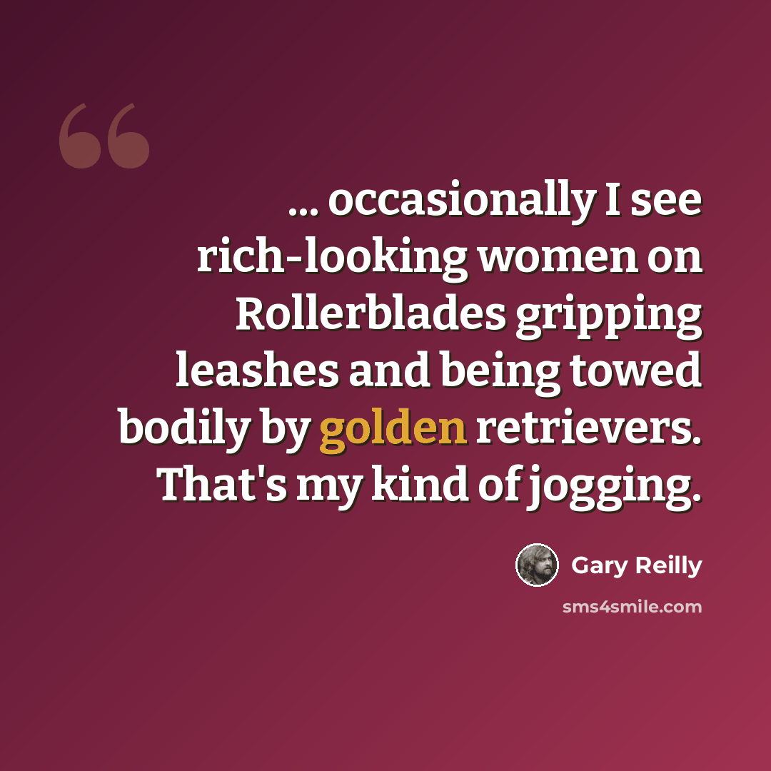 “... occasionally I see rich-looking women on Rollerblades gripping leashes and being towed bodily by golden retrievers. That's my kind of jogging.” quote by Gary Reilly