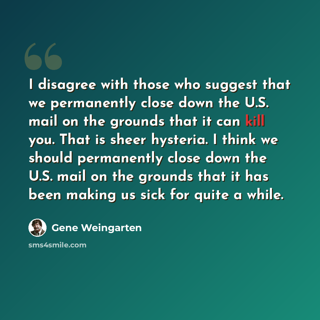 “I disagree with those who suggest that we permanently close down the U.S. mail on the grounds that it can kill you. That is sheer hysteria. I think we should permanently close down the U.S. mail on the grounds that it has been making us sick for quite a while.” quote by Gene Weingarten