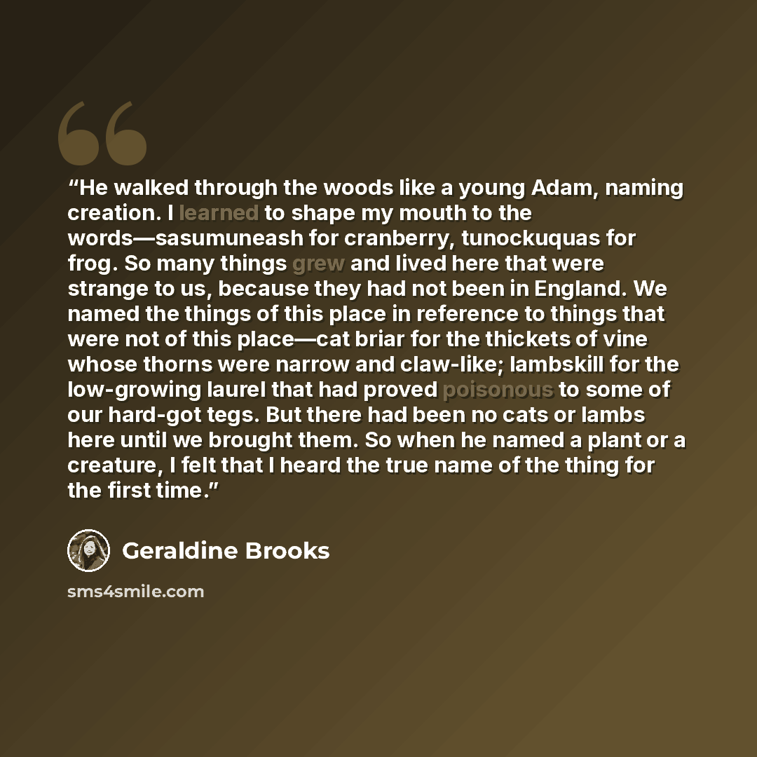 “He walked through the woods like a young Adam, naming creation. I learned to shape my mouth to the words—sasumuneash for cranberry, tunockuquas for frog. So many things grew and lived here that were strange to us, because they had not been in England. We named the things of this place in reference…” quote by Geraldine Brooks
