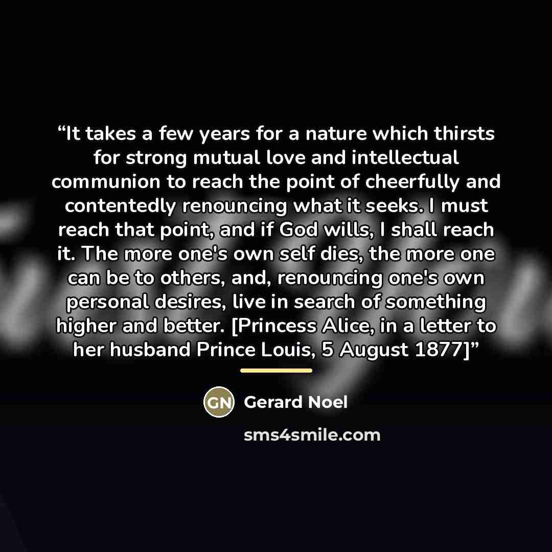 “It takes a few years for a nature which thirsts for strong mutual love and intellectual communion to reach the point of cheerfully and contentedly renouncing what it seeks. I must reach that point, and if God wills, I shall reach it. The more one's own self dies, the more one can be to others…” quote by Gerard Noel