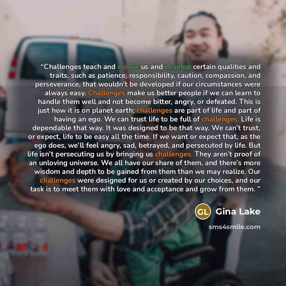 “Challenges teach and evolve us and develop certain qualities and traits, such as patience, responsibility, caution, compassion, and perseverance, that wouldn’t be developed if our circumstances were always easy. Challenges make us better people if we can learn to handle them well and not become…” quote by Gina Lake