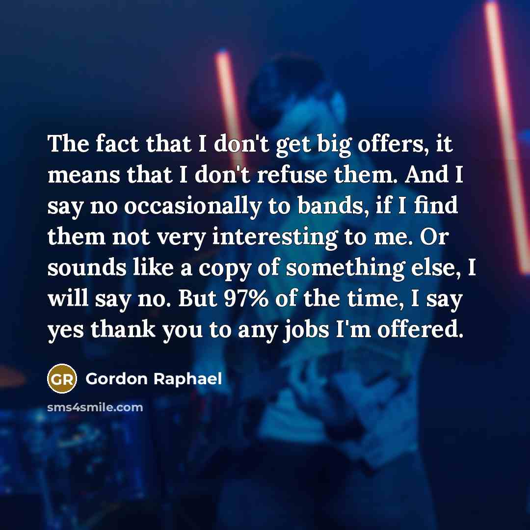 “The fact that I don't get big offers, it means that I don't refuse them. And I say no occasionally to bands, if I find them not very interesting to me. Or sounds like a copy of something else, I will say no. But 97% of the time, I say yes thank you to any jobs I'm offered.” quote by Gordon Raphael
