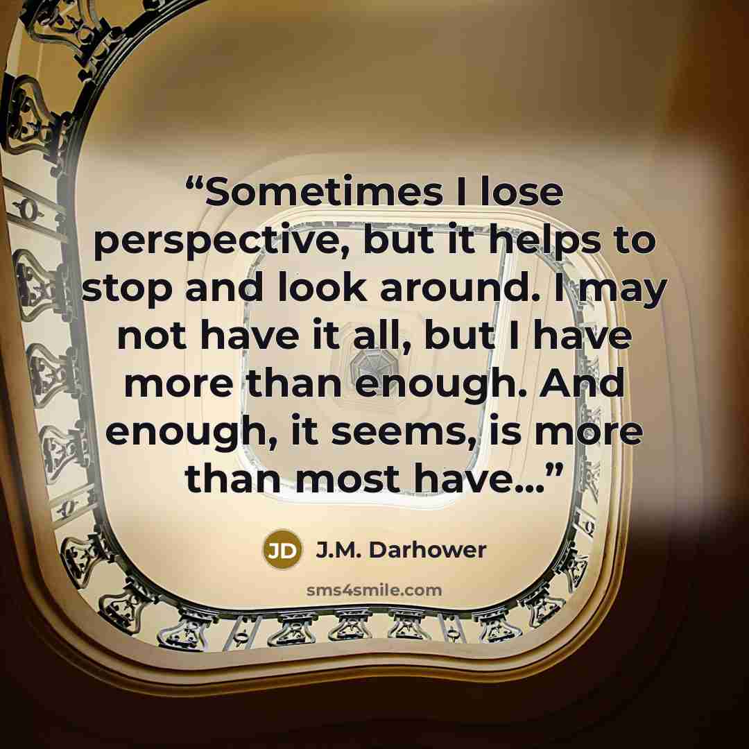 “Sometimes I lose perspective, but it helps to stop and look around. I may not have it all, but I have more than enough. And enough, it seems, is more than most have...” quote by J.M. Darhower