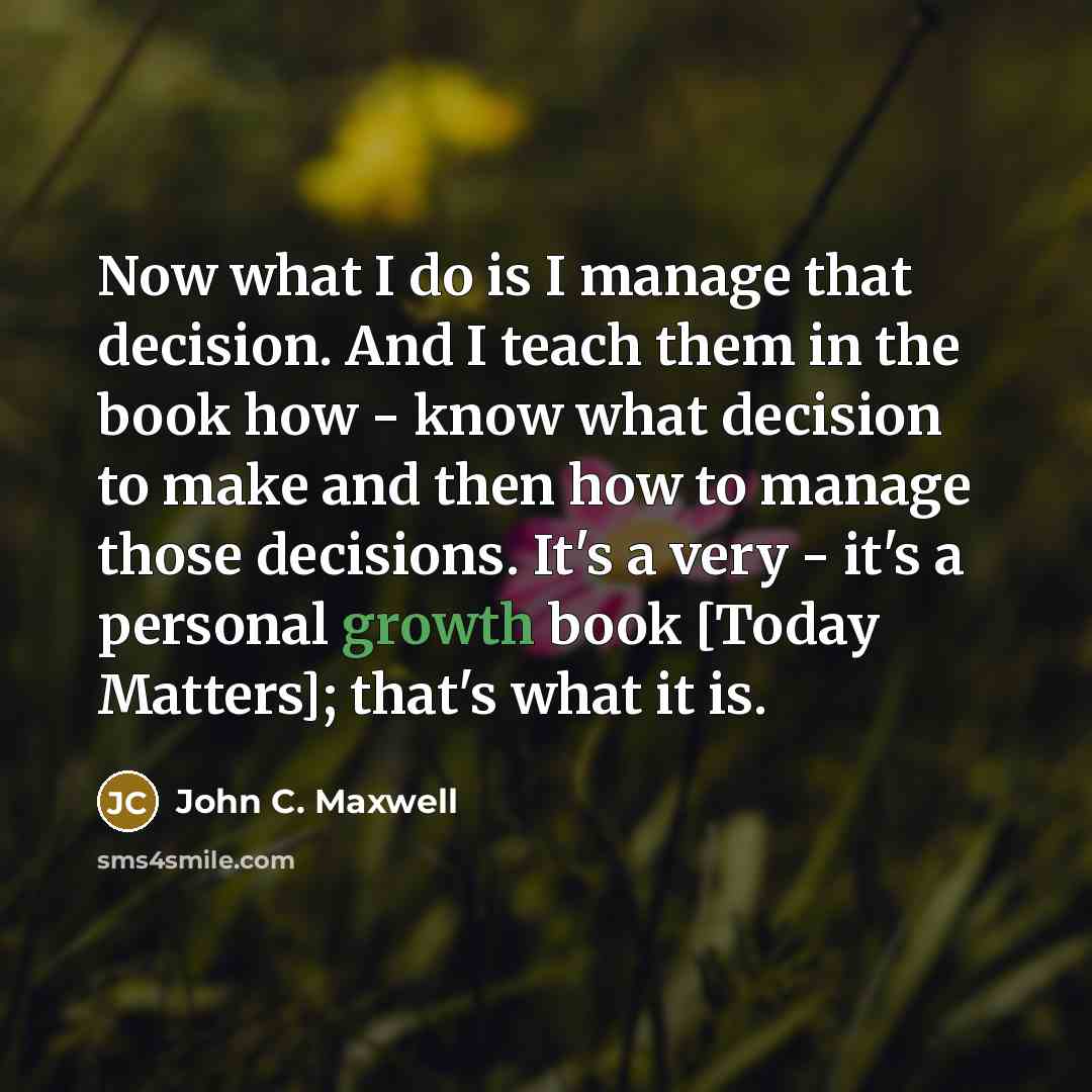 “Now what I do is I manage that decision. And I teach them in the book how - know what decision to make and then how to manage those decisions. It's a very - it's a personal growth book [Today Matters]; that's what it is.” quote by John C. Maxwell