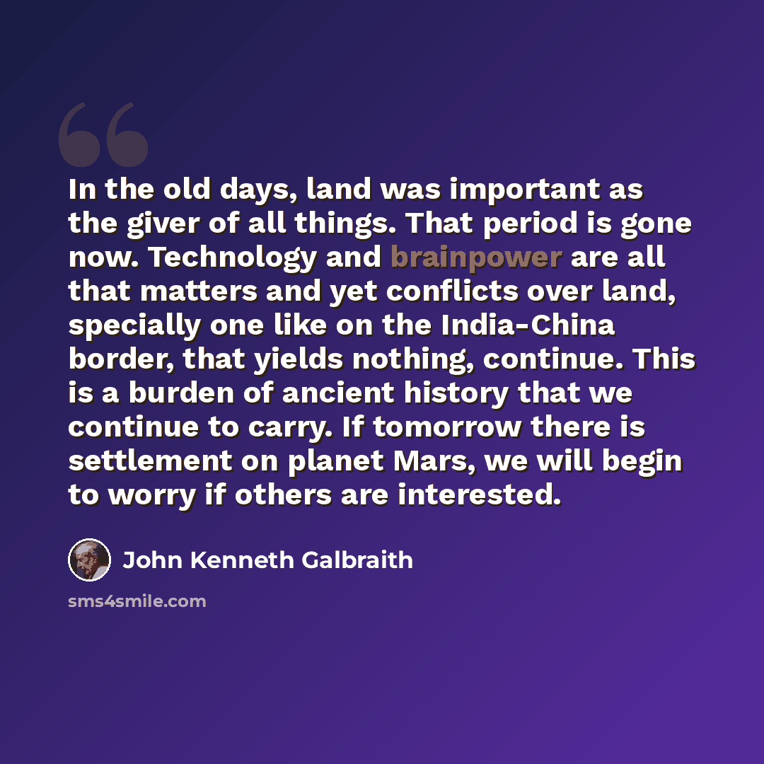 “In the old days, land was important as the giver of all things. That period is gone now. Technology and brainpower are all that matters and yet conflicts over land, specially one like on the India-China border, that yields nothing, continue. This is a burden of ancient history that we continue to…” quote by John Kenneth Galbraith