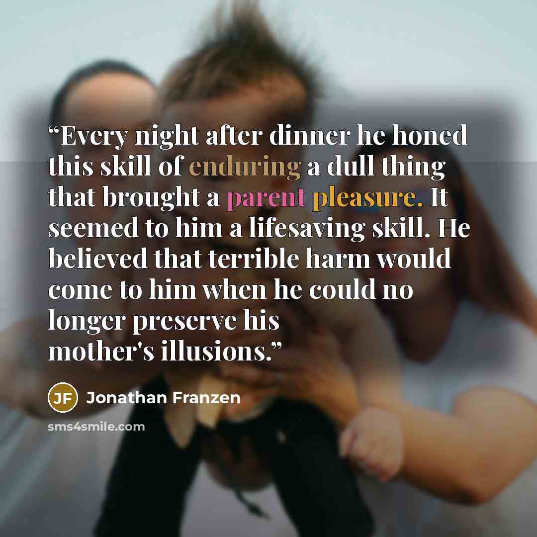 “Every night after dinner he honed this skill of enduring a dull thing that brought a parent pleasure. It seemed to him a lifesaving skill. He believed that terrible harm would come to him when he could no longer preserve his mother's illusions.” quote by Jonathan Franzen