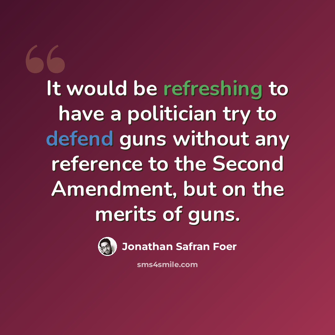 “It would be refreshing to have a politician try to defend guns without any reference to the Second Amendment, but on the merits of guns.” quote by Jonathan Safran Foer