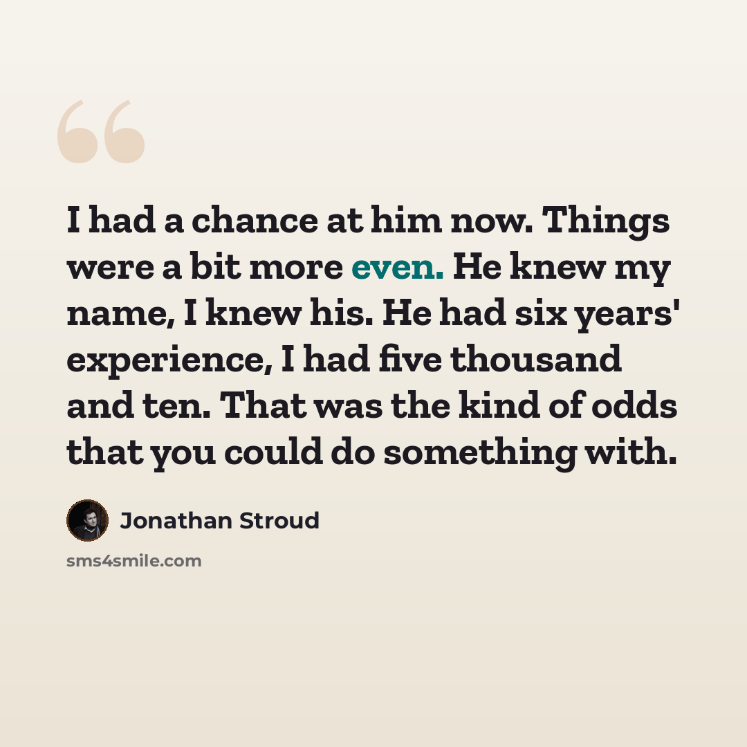 “I had a chance at him now. Things were a bit more even. He knew my name, I knew his. He had six years' experience, I had five thousand and ten. That was the kind of odds that you could do something with.” quote by Jonathan Stroud
