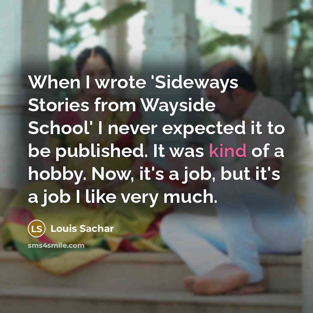“When I wrote 'Sideways Stories from Wayside School' I never expected it to be published. It was kind of a hobby. Now, it's a job, but it's a job I like very much.” quote by Louis Sachar