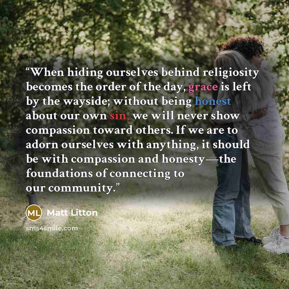 “When hiding ourselves behind religiosity becomes the order of the day, grace is left by the wayside; without being honest about our own sin, we will never show compassion toward others. If we are to adorn ourselves with anything, it should be with compassion and honesty—the foundations of…” quote by Matt Litton
