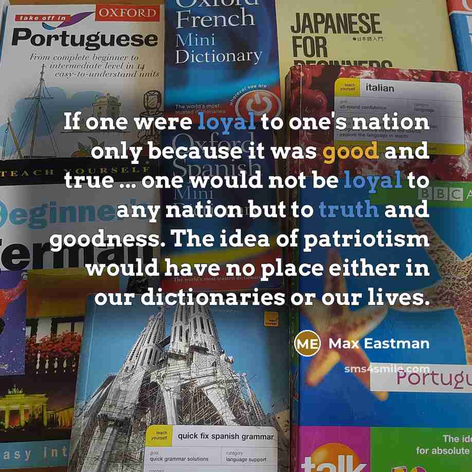 “If one were loyal to one's nation only because it was good and true ... one would not be loyal to any nation but to truth and goodness. The idea of patriotism would have no place either in our dictionaries or our lives.” quote by Max Eastman