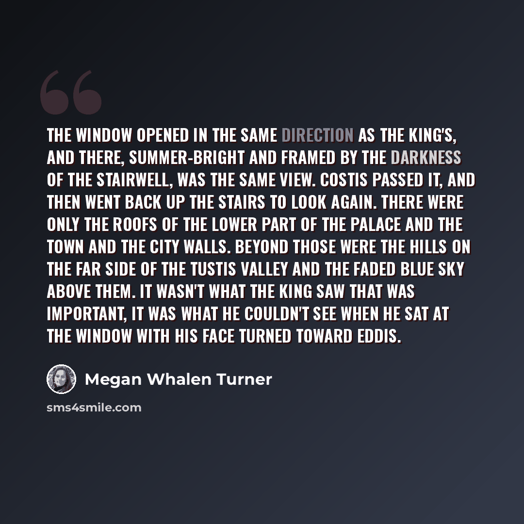 “The window opened in the same direction as the king's, and there, summer-bright and framed by the darkness of the stairwell, was the same view. Costis passed it, and then went back up the stairs to look again. There were only the roofs of the lower part of the palace and the town and the city…” quote by Megan Whalen Turner