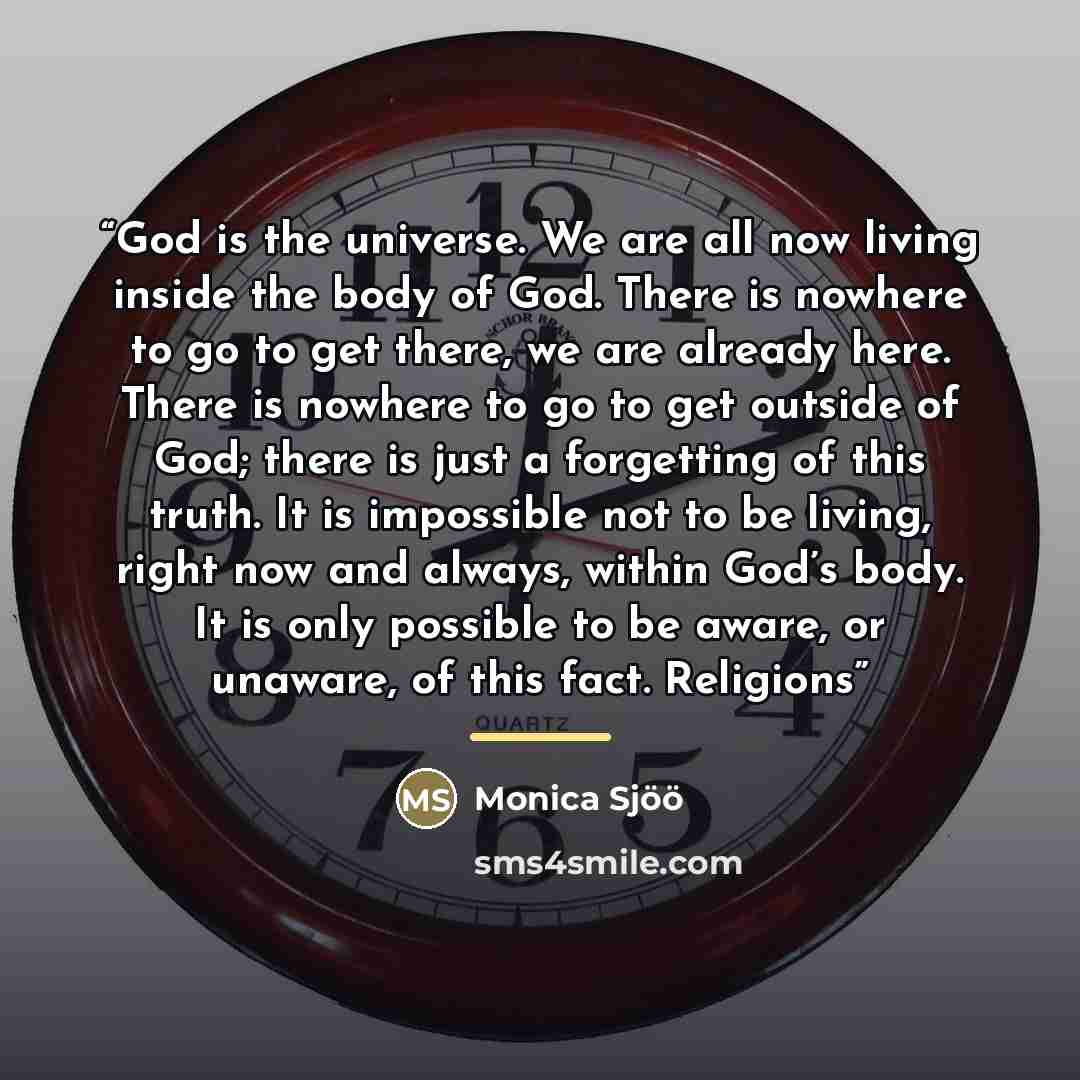 “God is the universe. We are all now living inside the body of God. There is nowhere to go to get there, we are already here. There is nowhere to go to get outside of God; there is just a forgetting of this truth. It is impossible not to be living, right now and always, within God’s body. It is…” quote by Monica Sjöö
