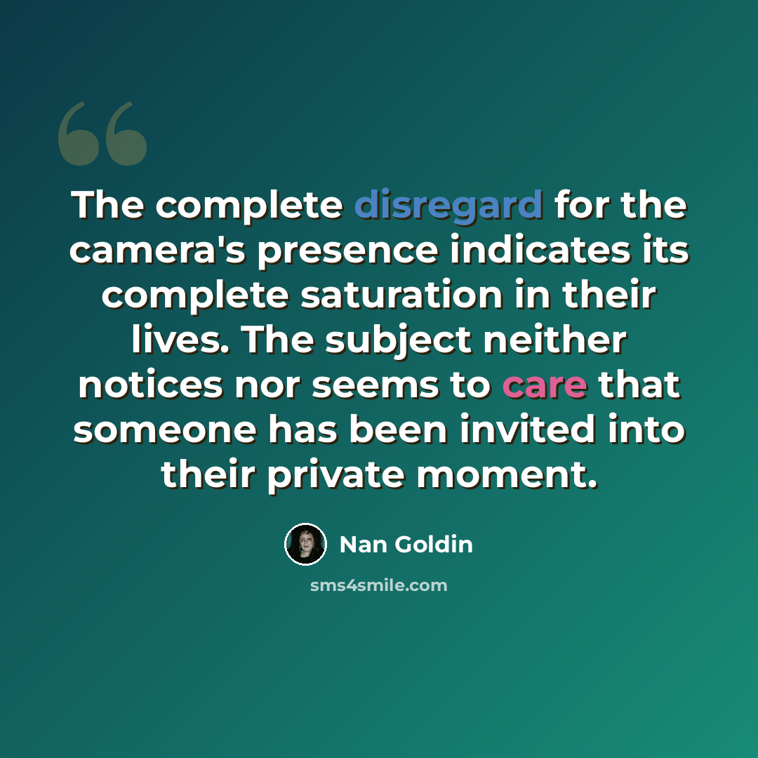 “The complete disregard for the camera's presence indicates its complete saturation in their lives. The subject neither notices nor seems to care that someone has been invited into their private moment.” quote by Nan Goldin