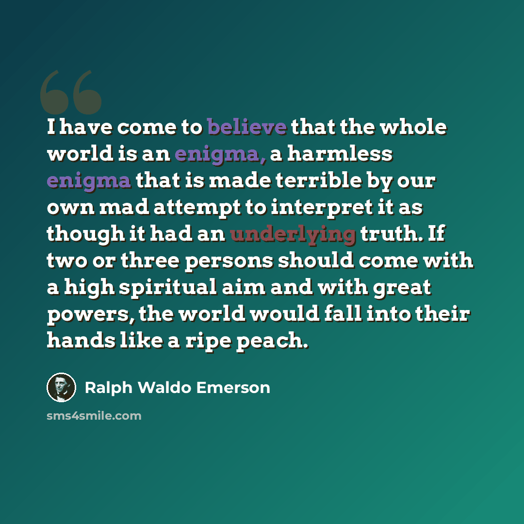 “I have come to believe that the whole world is an enigma, a harmless enigma that is made terrible by our own mad attempt to interpret it as though it had an underlying truth. If two or three persons should come with a high spiritual aim and with great powers, the world would fall into their hands…” quote by Ralph Waldo Emerson