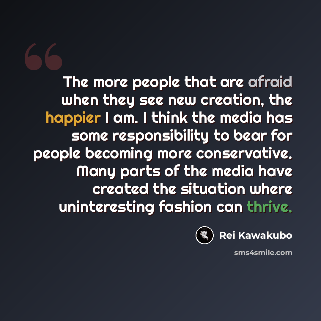 “The more people that are afraid when they see new creation, the happier I am. I think the media has some responsibility to bear for people becoming more conservative. Many parts of the media have created the situation where uninteresting fashion can thrive.” quote by Rei Kawakubo