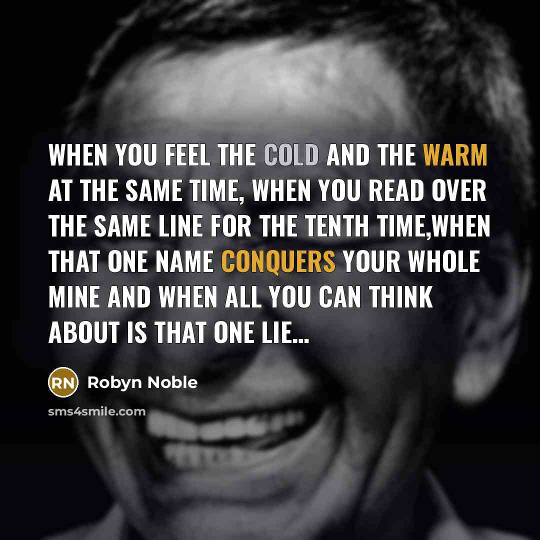 “WHEN YOU FEEL THE COLD AND THE WARM AT THE SAME TIME, WHEN YOU READ OVER THE SAME LINE FOR THE TENTH TIME,WHEN THAT ONE NAME CONQUERS YOUR WHOLE MINE AND WHEN ALL YOU CAN THINK ABOUT IS THAT ONE LIE…” quote by Robyn Noble