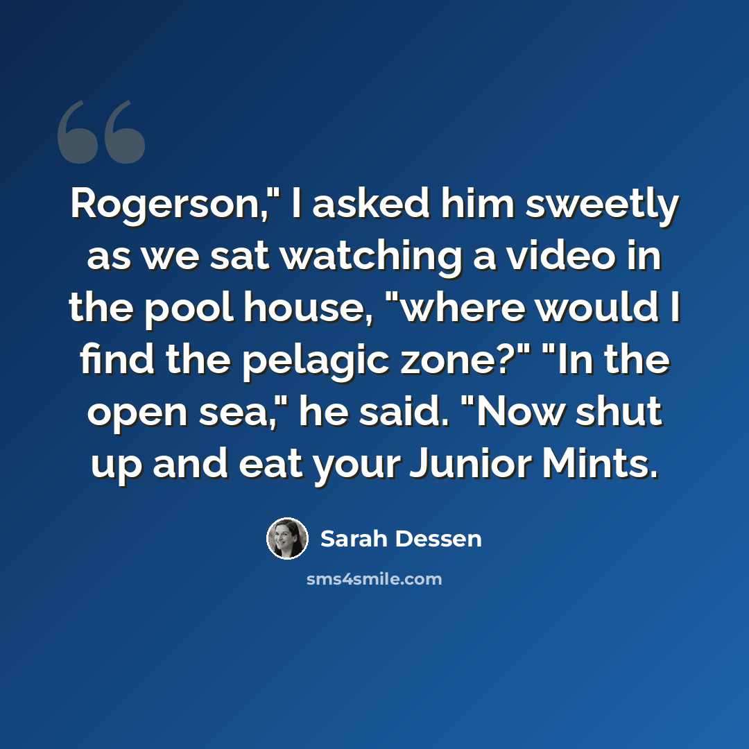 “Rogerson," I asked him sweetly as we sat watching a video in the pool house, "where would I find the pelagic zone?" "In the open sea," he said. "Now shut up and eat your Junior Mints.” quote by Sarah Dessen
