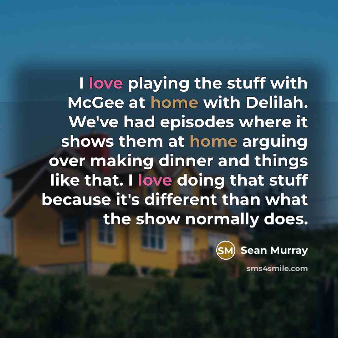 “I love playing the stuff with McGee at home with Delilah. We've had episodes where it shows them at home arguing over making dinner and things like that. I love doing that stuff because it's different than what the show normally does.” quote by Sean Murray