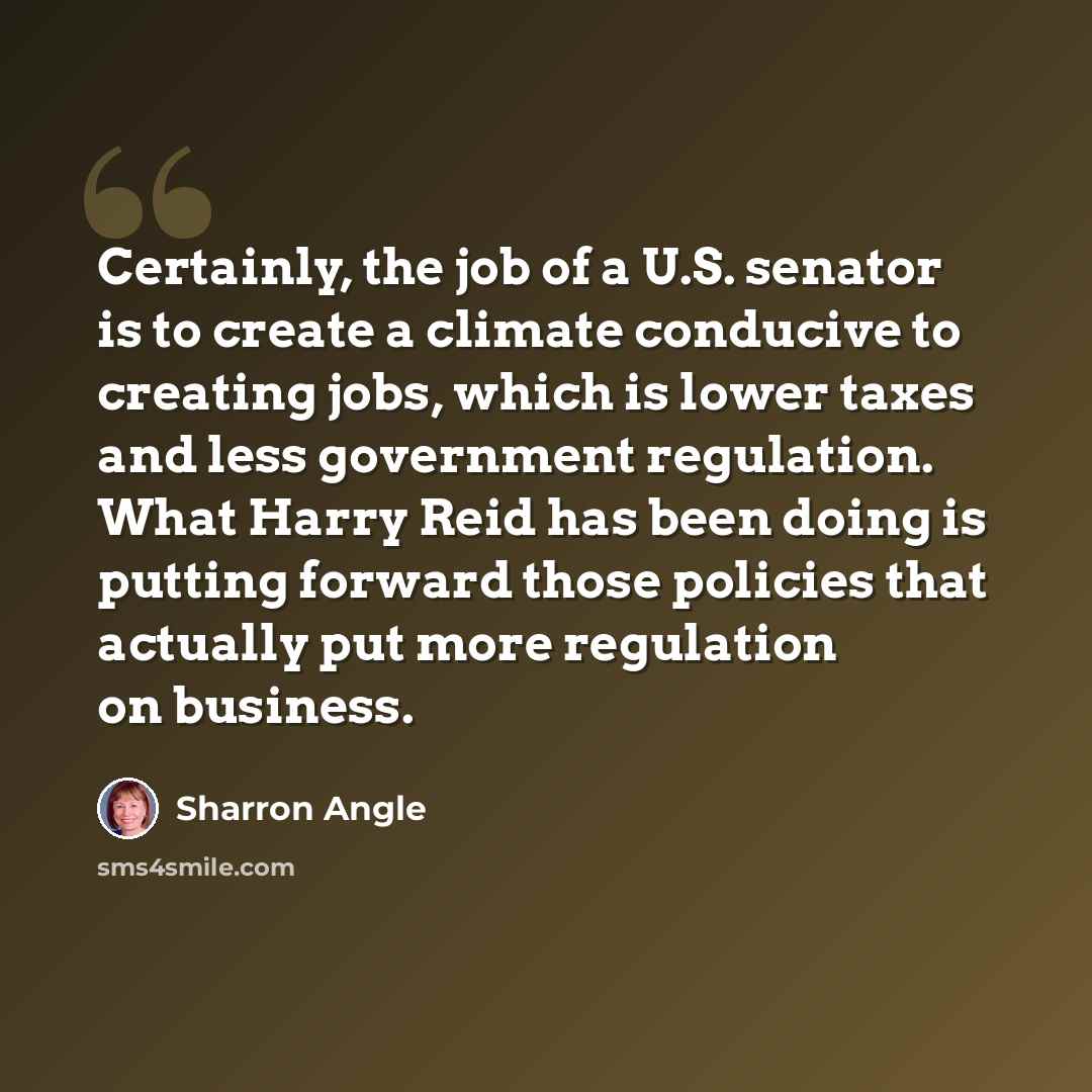 “Certainly, the job of a U.S. senator is to create a climate conducive to creating jobs, which is lower taxes and less government regulation. What Harry Reid has been doing is putting forward those policies that actually put more regulation on business.” quote by Sharron Angle