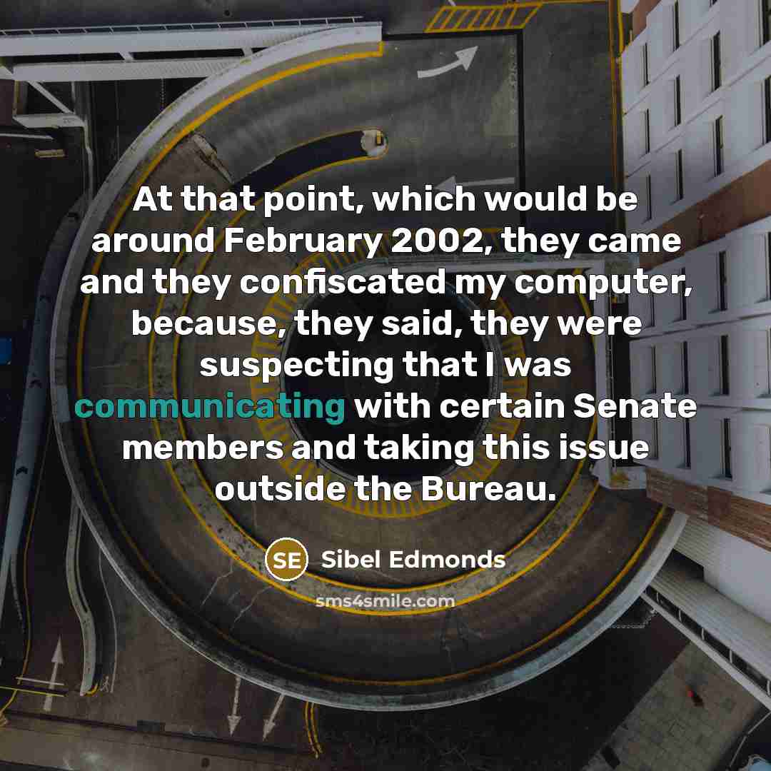 “At that point, which would be around February 2002, they came and they confiscated my computer, because, they said, they were suspecting that I was communicating with certain Senate members and taking this issue outside the Bureau.” quote by Sibel Edmonds