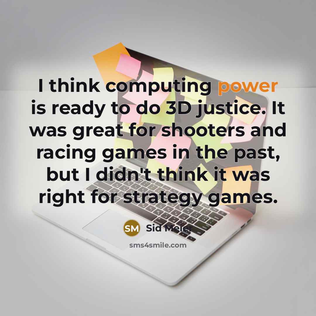 “I think computing power is ready to do 3D justice. It was great for shooters and racing games in the past, but I didn't think it was right for strategy games.” quote by Sid Meier