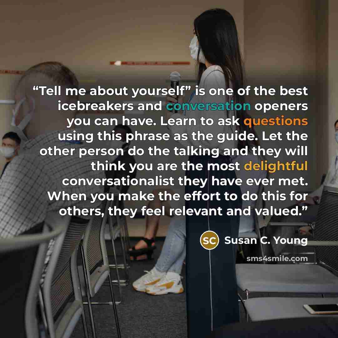 “Tell me about yourself” is one of the best icebreakers and conversation openers you can have. Learn to ask questions using this phrase as the guide. Let the other person do the talking and they will think you are the most delightful conversationalist they have ever met. When you make the effort to…” quote by Susan C. Young