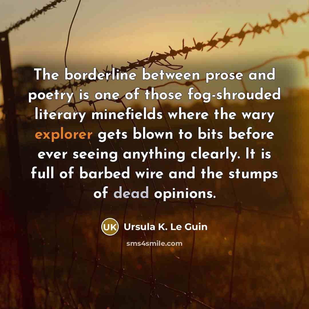 “The borderline between prose and poetry is one of those fog-shrouded literary minefields where the wary explorer gets blown to bits before ever seeing anything clearly. It is full of barbed wire and the stumps of dead opinions.” quote by Ursula K. Le Guin