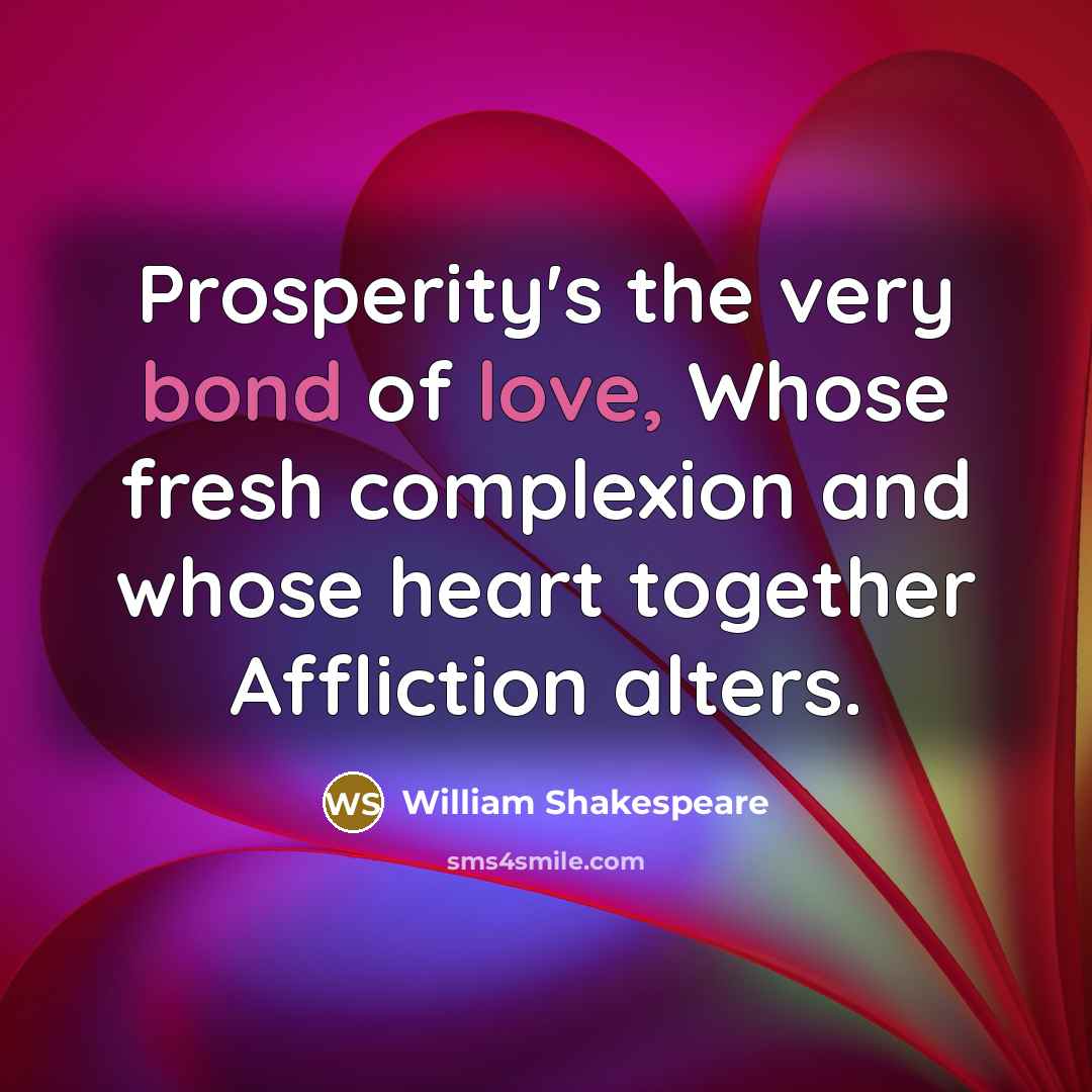 “Prosperity's the very bond of love, Whose fresh complexion and whose heart together Affliction alters.” quote by William Shakespeare