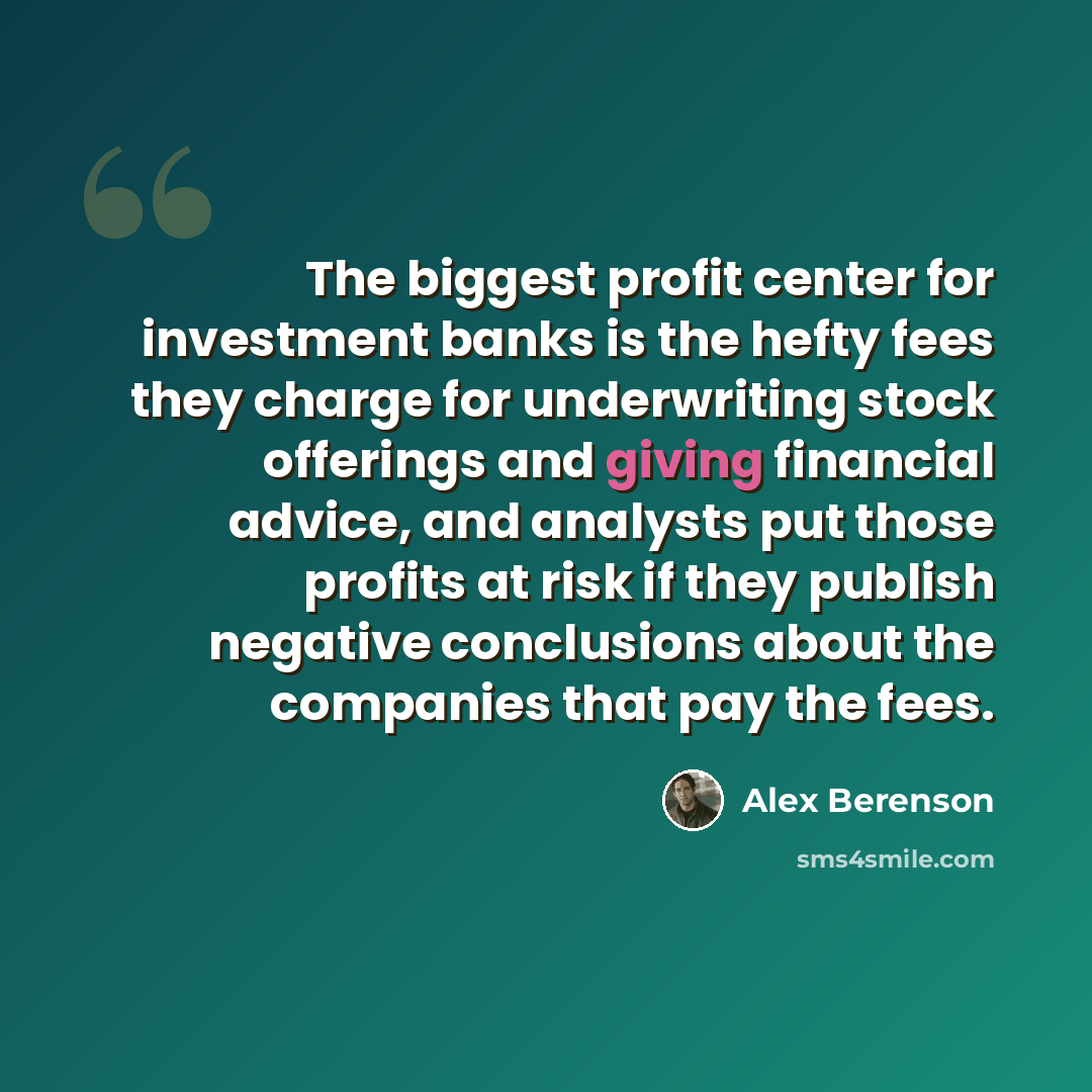 “The biggest profit center for investment banks is the hefty fees they charge for underwriting stock offerings and giving financial advice, and analysts put those profits at risk if they publish negative conclusions about the companies that pay the fees.” quote by Alex Berenson