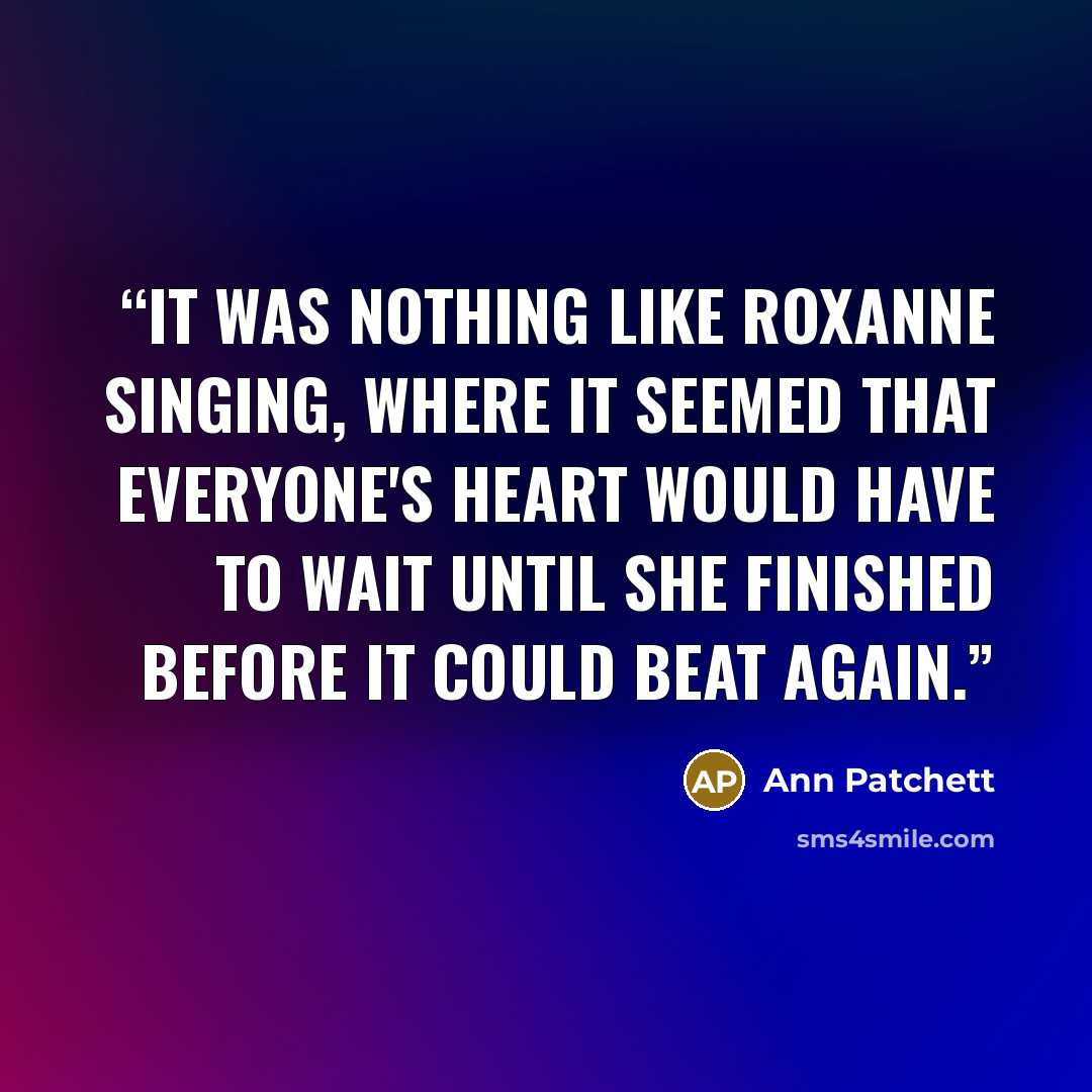 “It was nothing like Roxanne singing, where it seemed that everyone's heart would have to wait until she finished before it could beat again.” quote by Ann Patchett