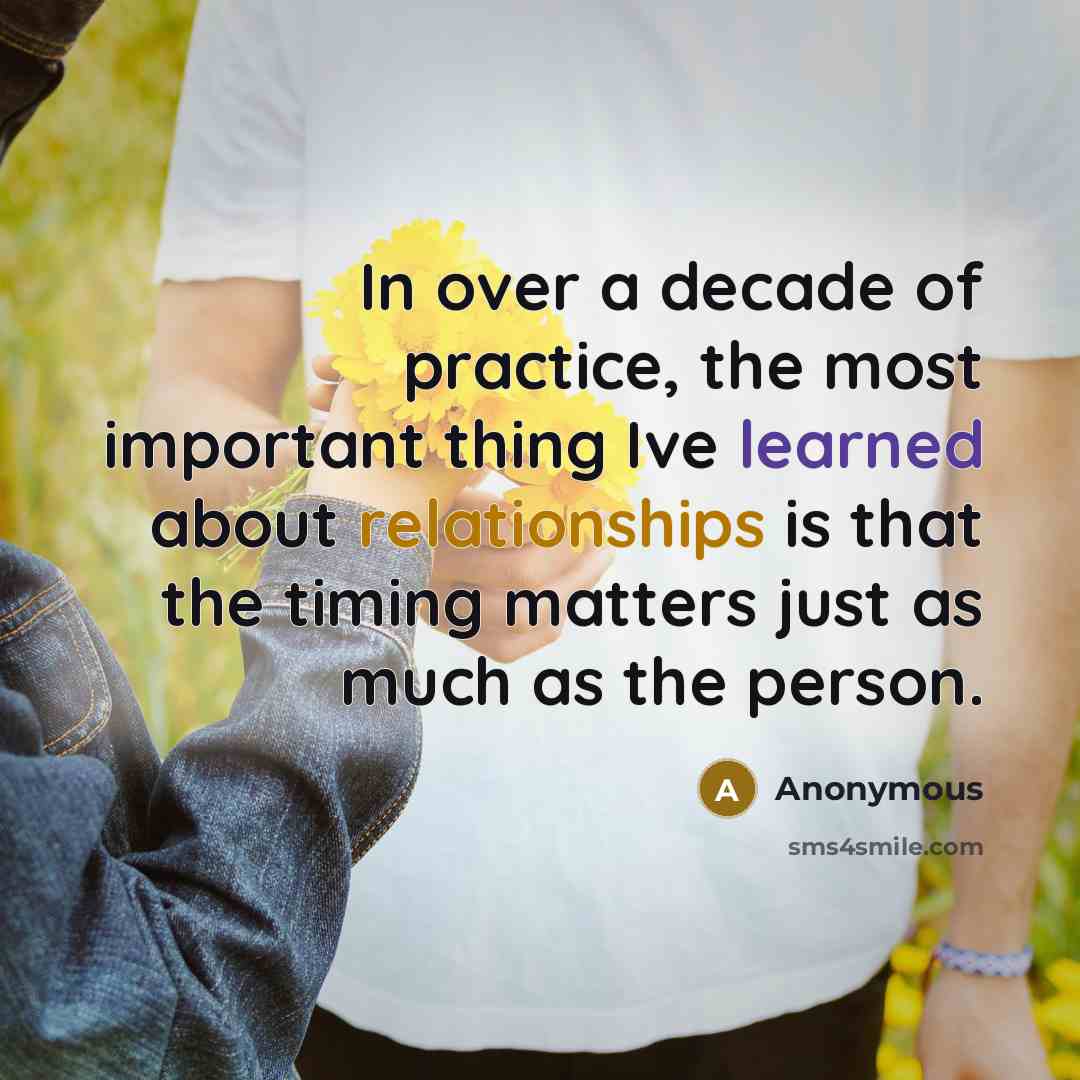 “In over a decade of practice, the most important thing Ive learned about relationships is that the timing matters just as much as the person.” quote by Anonymous