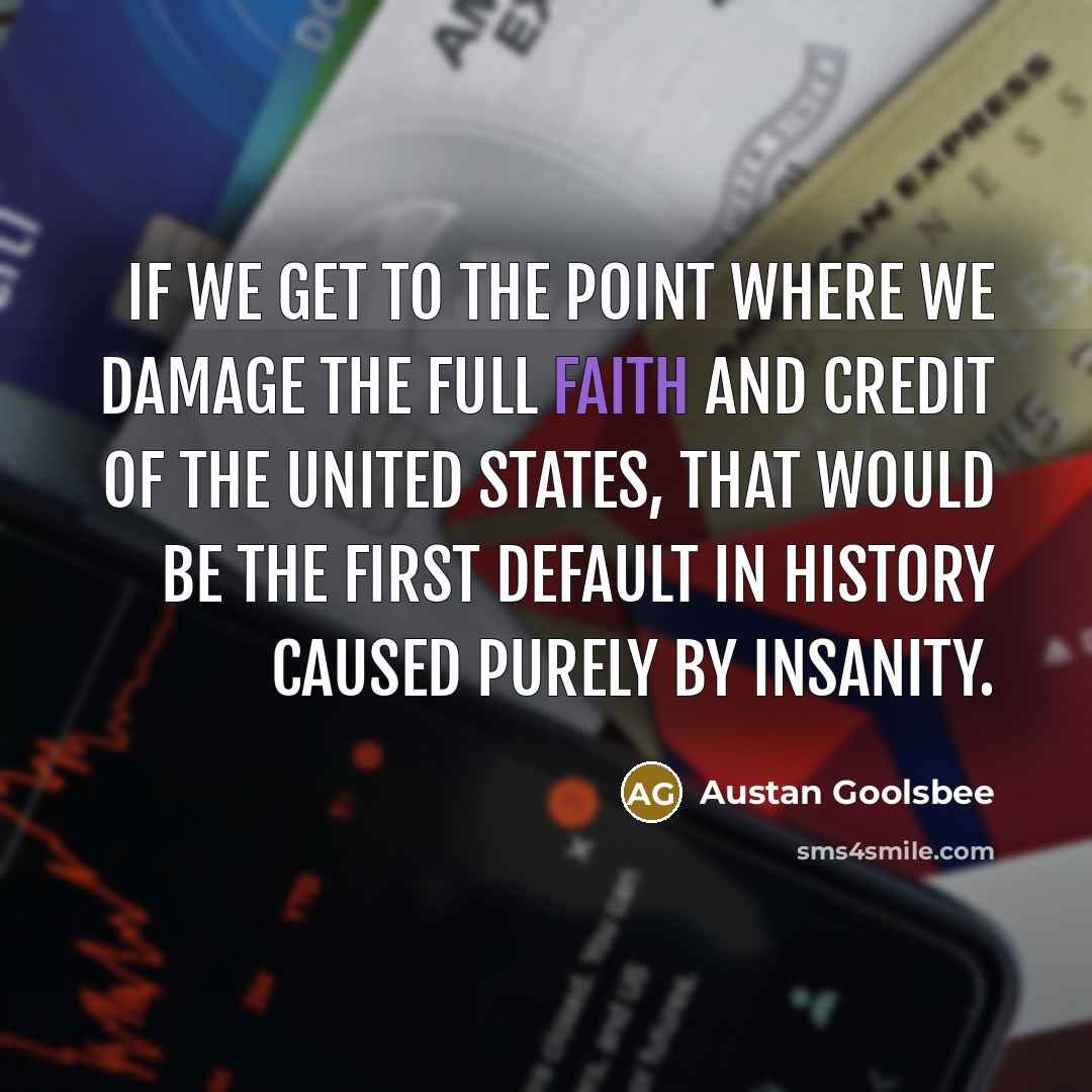 “If we get to the point where we damage the full faith and credit of the United States, that would be the first default in history caused purely by insanity.” quote by Austan Goolsbee