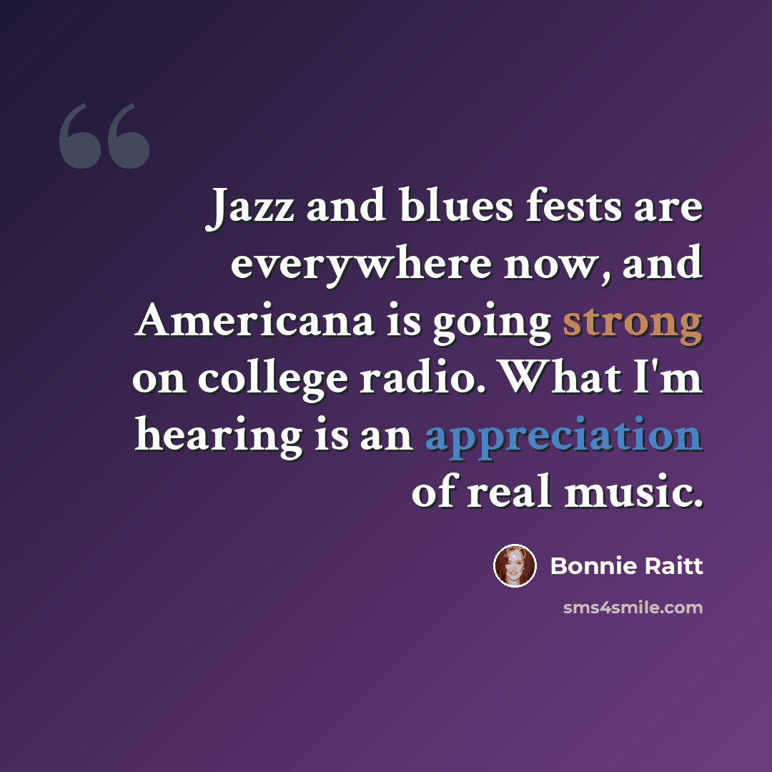 “Jazz and blues fests are everywhere now, and Americana is going strong on college radio. What I'm hearing is an appreciation of real music.” quote by Bonnie Raitt
