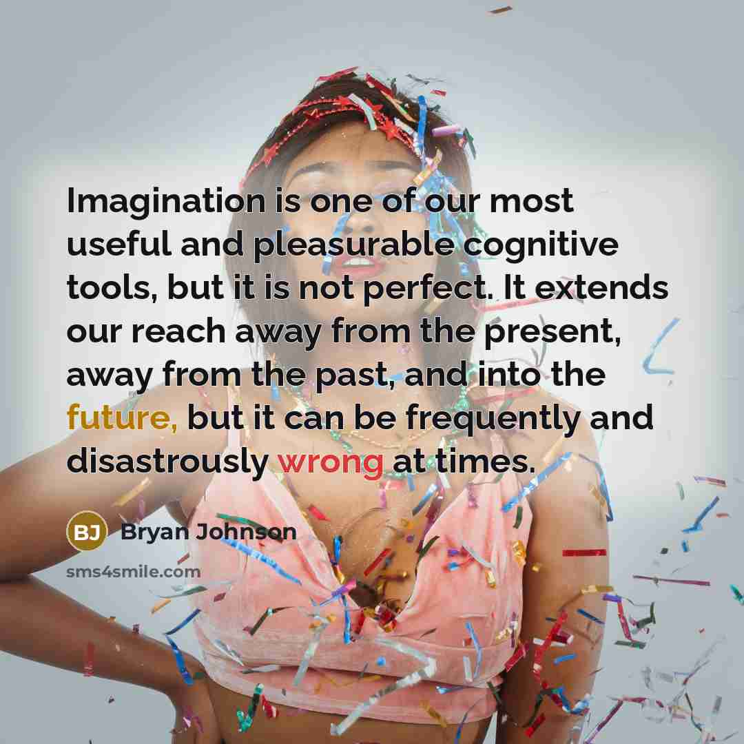 “Imagination is one of our most useful and pleasurable cognitive tools, but it is not perfect. It extends our reach away from the present, away from the past, and into the future, but it can be frequently and disastrously wrong at times.” quote by Bryan Johnson