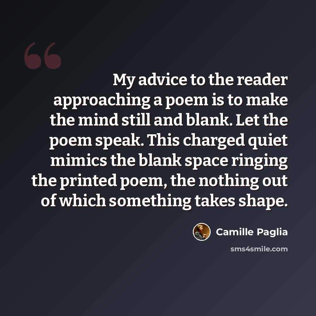 “My advice to the reader approaching a poem is to make the mind still and blank. Let the poem speak. This charged quiet mimics the blank space ringing the printed poem, the nothing out of which something takes shape.” quote by Camille Paglia