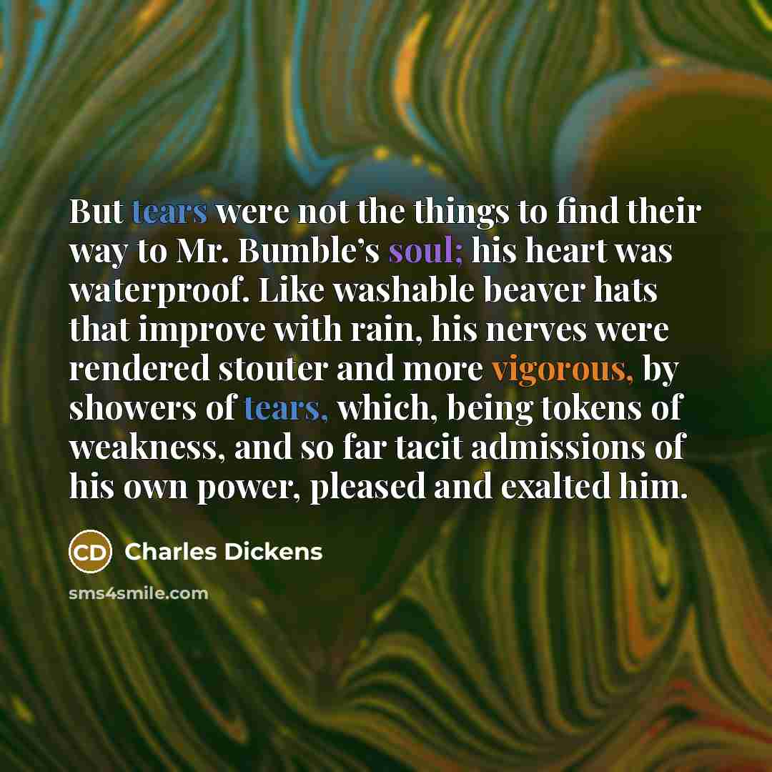 “But tears were not the things to find their way to Mr. Bumble’s soul; his heart was waterproof. Like washable beaver hats that improve with rain, his nerves were rendered stouter and more vigorous, by showers of tears, which, being tokens of weakness, and so far tacit admissions of his own power…” quote by Charles Dickens