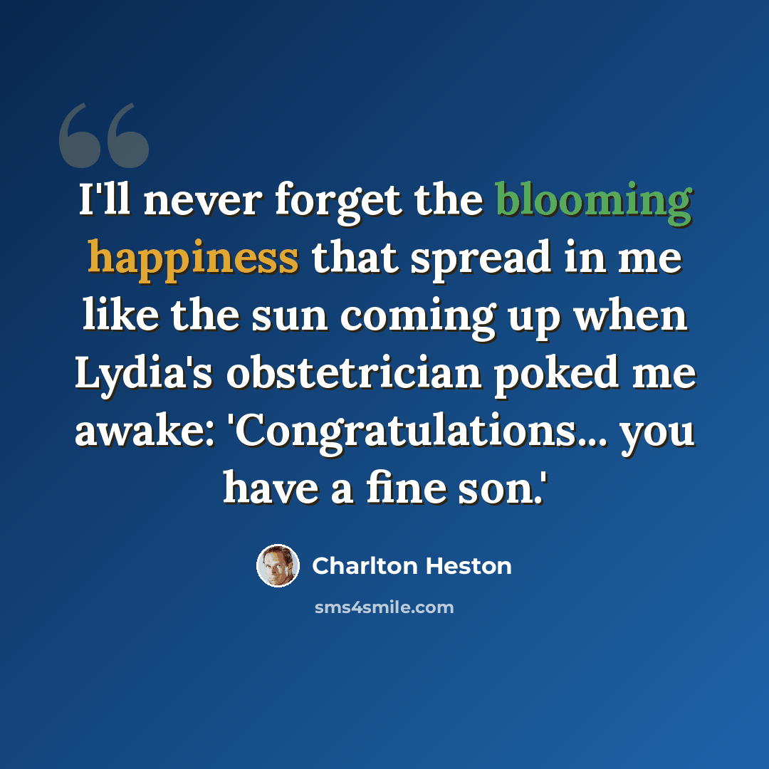 “I'll never forget the blooming happiness that spread in me like the sun coming up when Lydia's obstetrician poked me awake: 'Congratulations... you have a fine son.'” quote by Charlton Heston