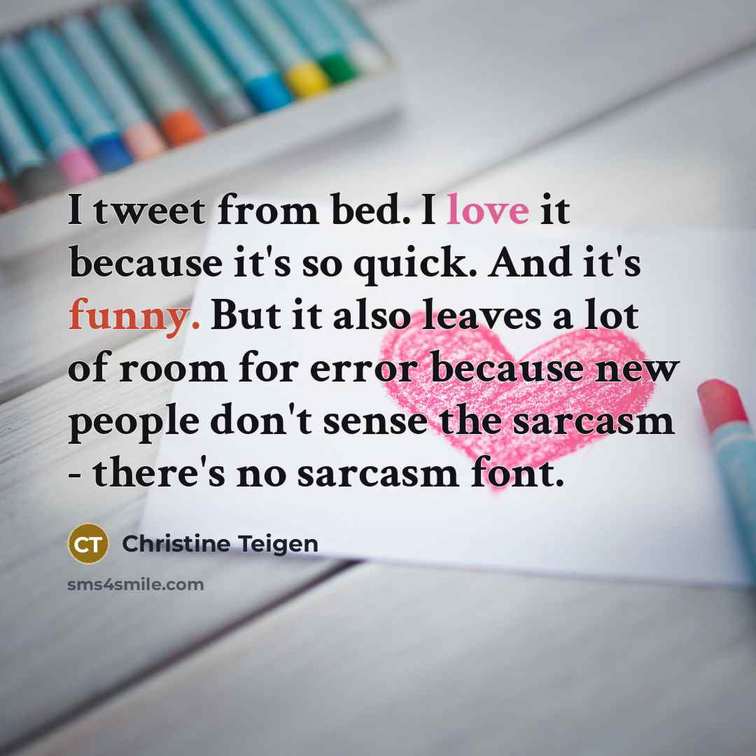 “I tweet from bed. I love it because it's so quick. And it's funny. But it also leaves a lot of room for error because new people don't sense the sarcasm - there's no sarcasm font.” quote by Christine Teigen