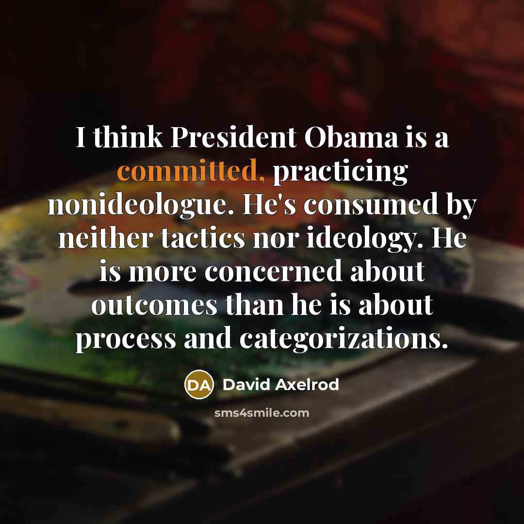 “I think President Obama is a committed, practicing nonideologue. He's consumed by neither tactics nor ideology. He is more concerned about outcomes than he is about process and categorizations.” quote by David Axelrod