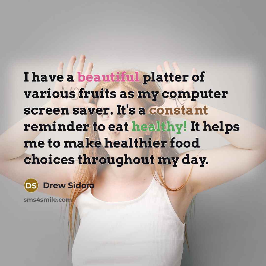 “I have a beautiful platter of various fruits as my computer screen saver. It's a constant reminder to eat healthy! It helps me to make healthier food choices throughout my day.” quote by Drew Sidora
