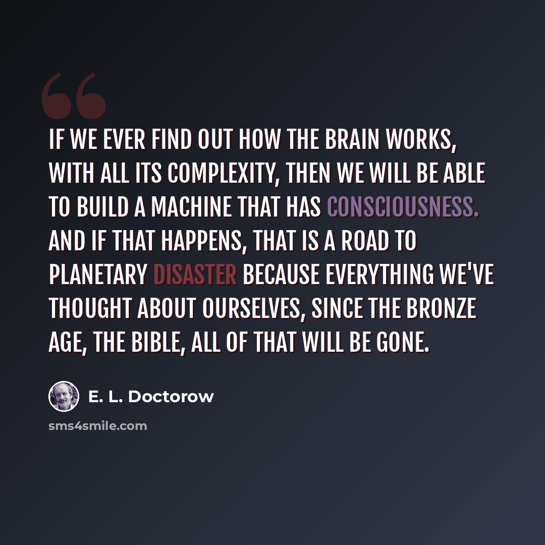 “If we ever find out how the brain works, with all its complexity, then we will be able to build a machine that has consciousness. And if that happens, that is a road to planetary disaster because everything we've thought about ourselves, since the Bronze Age, the Bible, all of that will be gone.” quote by E. L. Doctorow