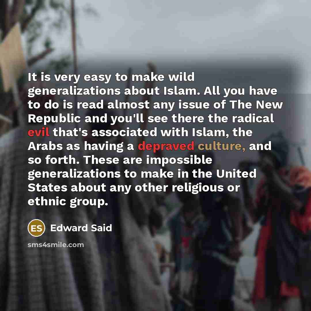 “It is very easy to make wild generalizations about Islam. All you have to do is read almost any issue of The New Republic and you'll see there the radical evil that's associated with Islam, the Arabs as having a depraved culture, and so forth. These are impossible generalizations to make in the…” quote by Edward Said