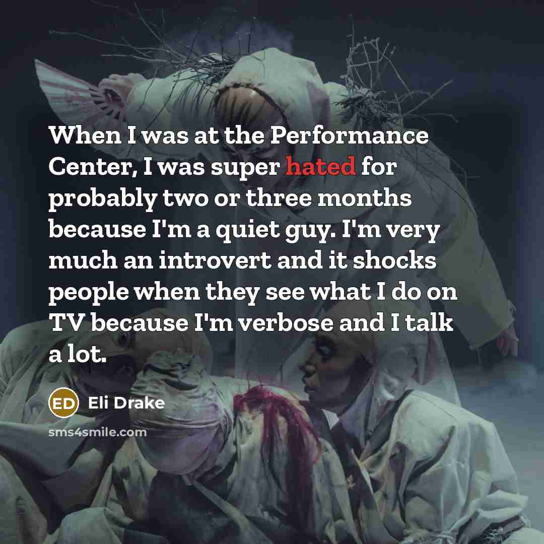 “When I was at the Performance Center, I was super hated for probably two or three months because I'm a quiet guy. I'm very much an introvert and it shocks people when they see what I do on TV because I'm verbose and I talk a lot.” quote by Eli Drake