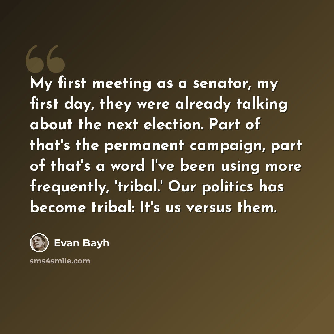 “My first meeting as a senator, my first day, they were already talking about the next election. Part of that's the permanent campaign, part of that's a word I've been using more frequently, 'tribal.' Our politics has become tribal: It's us versus them.” quote by Evan Bayh