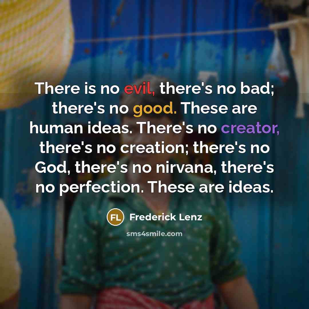 “There is no evil, there's no bad; there's no good. These are human ideas. There's no creator, there's no creation; there's no God, there's no nirvana, there's no perfection. These are ideas.” quote by Frederick Lenz
