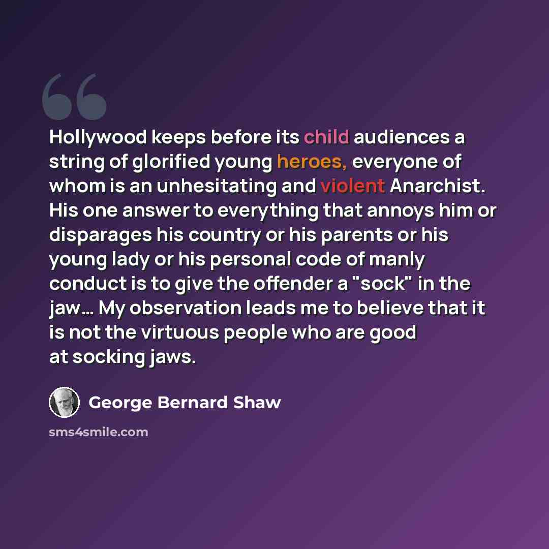 “Hollywood keeps before its child audiences a string of glorified young heroes, everyone of whom is an unhesitating and violent Anarchist. His one answer to everything that annoys him or disparages his country or his parents or his young lady or his personal code of manly conduct is to give the…” quote by George Bernard Shaw