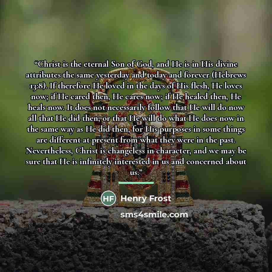 “Christ is the eternal Son of God, and He is in His divine attributes the same yesterday and today and forever (Hebrews 13:8). If therefore He loved in the days of His flesh, He loves now; if He cared then, He cares now; if He healed then, He heals now. It does not necessarily follow that He will…” quote by Henry Frost