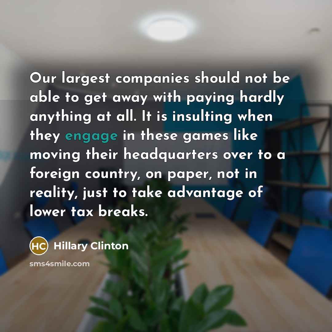 “Our largest companies should not be able to get away with paying hardly anything at all. It is insulting when they engage in these games like moving their headquarters over to a foreign country, on paper, not in reality, just to take advantage of lower tax breaks.” quote by Hillary Clinton